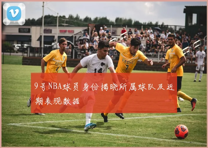 9号NBA球员身份揭晓所属球队及近期表现数据
