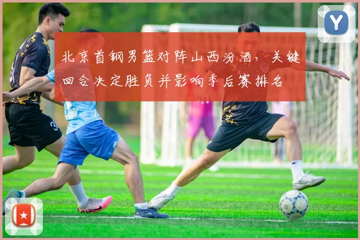 北京首钢男篮对阵山西汾酒，关键回合决定胜负并影响季后赛排名