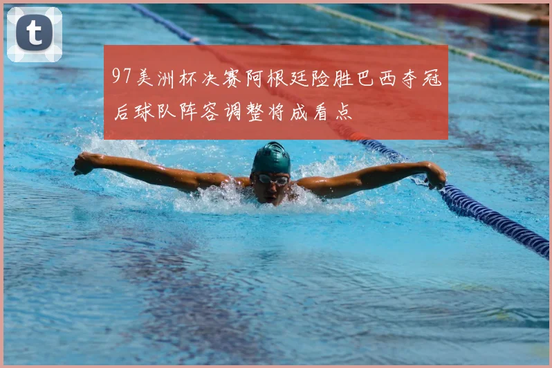 97美洲杯决赛阿根廷险胜巴西夺冠后球队阵容调整将成看点