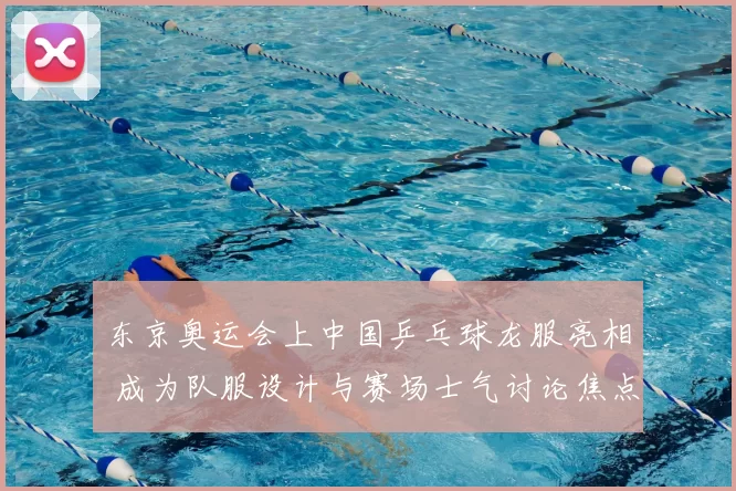 东京奥运会上中国乒乓球龙服亮相 成为队服设计与赛场士气讨论焦点