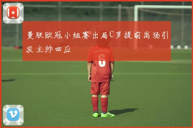 曼联欧冠小组赛出局C罗提前离场引发主帅回应
