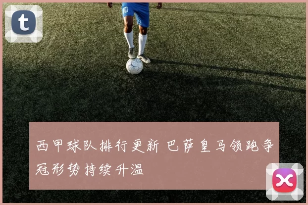 西甲球队排行更新 巴萨皇马领跑争冠形势持续升温