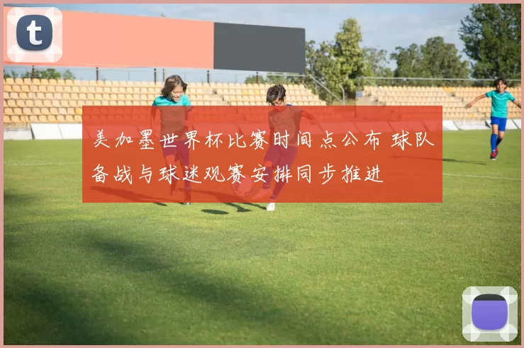 美加墨世界杯比赛时间点公布 球队备战与球迷观赛安排同步推进