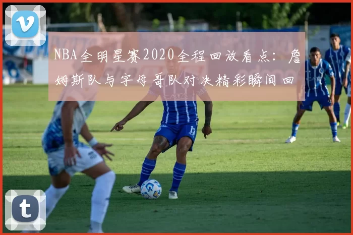 NBA全明星赛2020全程回放看点：詹姆斯队与字母哥队对决精彩瞬间回顾