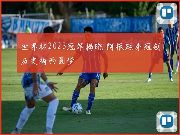 世界杯2023冠军揭晓 阿根廷夺冠创历史梅西圆梦