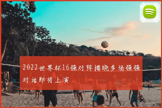 2022世界杯16强对阵揭晓多场强强对话即将上演