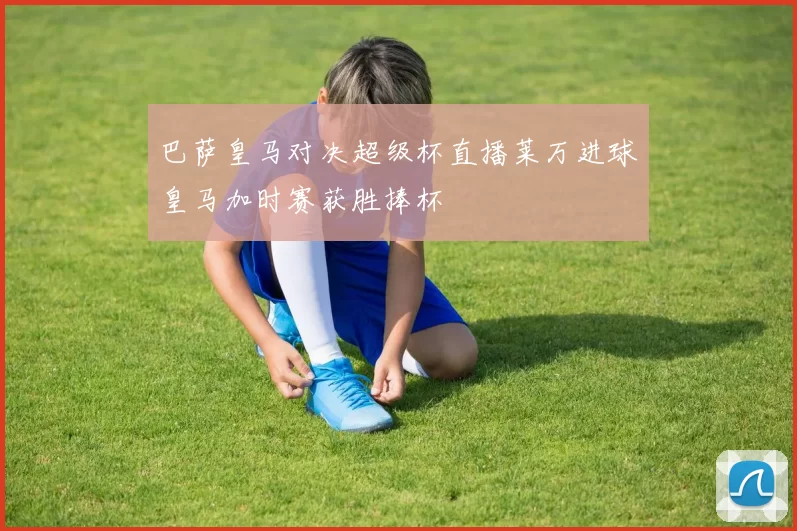 巴萨皇马对决超级杯直播莱万进球皇马加时赛获胜捧杯