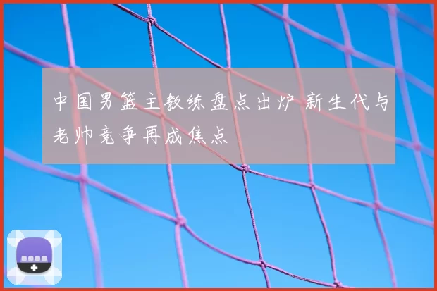 中国男篮主教练盘点出炉 新生代与老帅竞争再成焦点