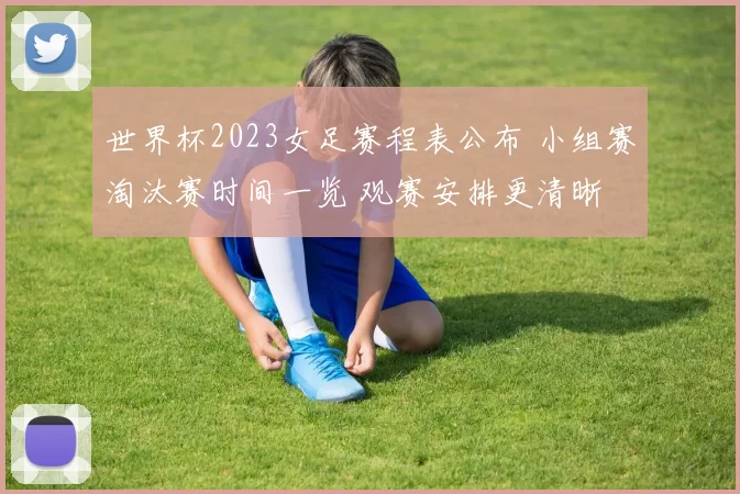 世界杯2023女足赛程表公布 小组赛淘汰赛时间一览 观赛安排更清晰