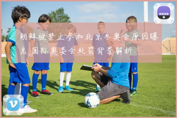 朝鲜被禁止参加北京冬奥会原因曝光 国际奥委会处罚背景解析