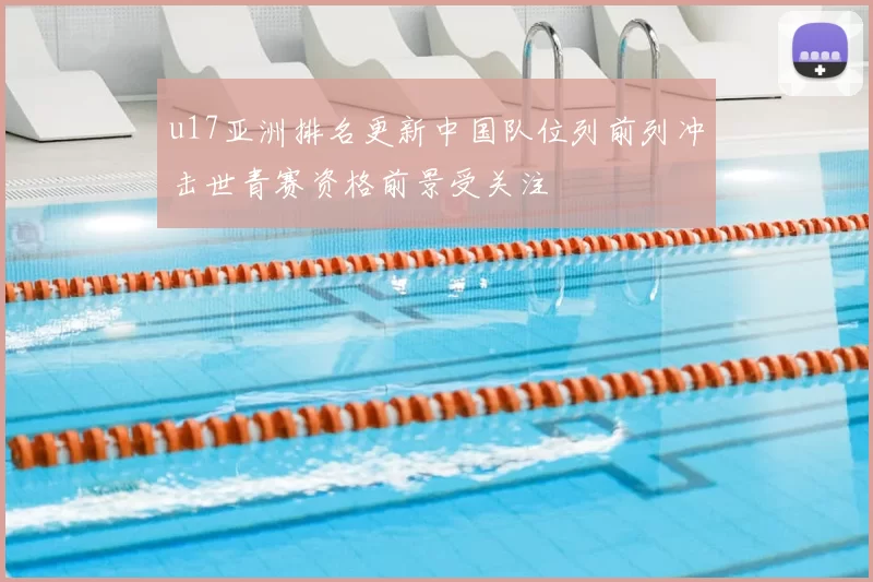 u17亚洲排名更新中国队位列前列冲击世青赛资格前景受关注