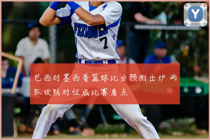 巴西对墨西哥篮球比分预测出炉 两队攻防对位成比赛看点