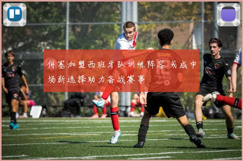 何塞加盟西班牙队训练阵容 或成中场新选择助力备战赛事