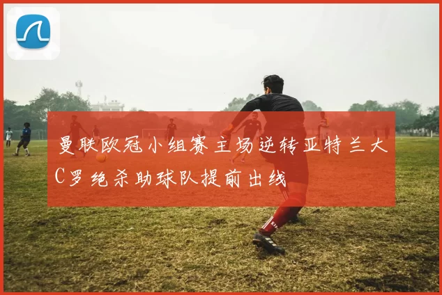 曼联欧冠小组赛主场逆转亚特兰大C罗绝杀助球队提前出线