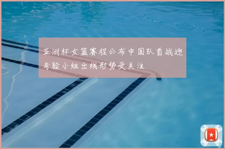 亚洲杯女篮赛程公布中国队首战迎考验小组出线形势受关注
