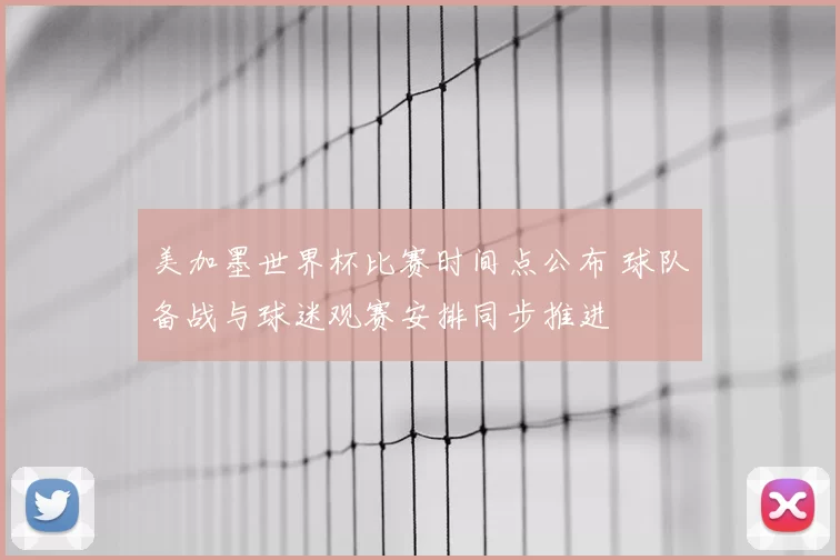 美加墨世界杯比赛时间点公布 球队备战与球迷观赛安排同步推进