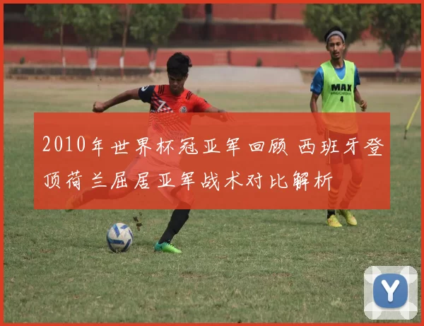 2010年世界杯冠亚军回顾 西班牙登顶荷兰屈居亚军战术对比解析