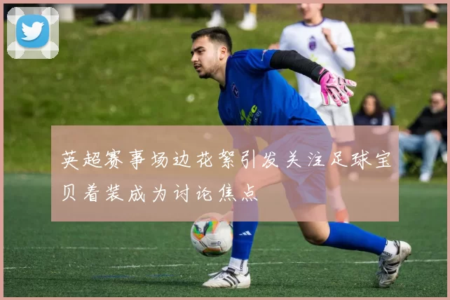英超赛事场边花絮引发关注足球宝贝着装成为讨论焦点