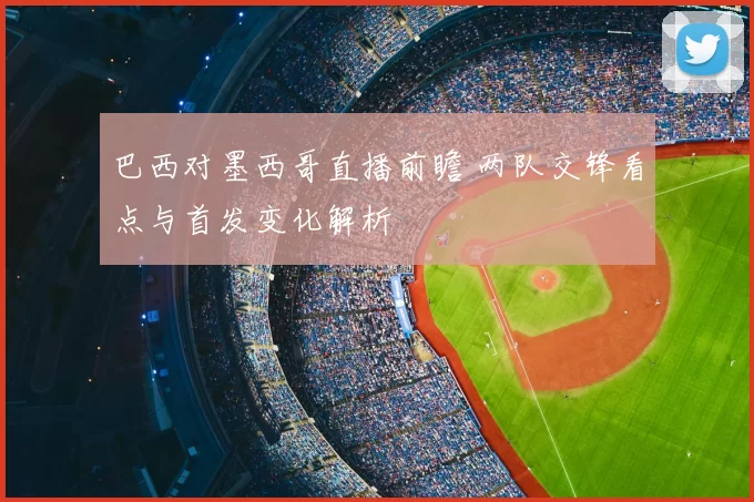 巴西对墨西哥直播前瞻 两队交锋看点与首发变化解析