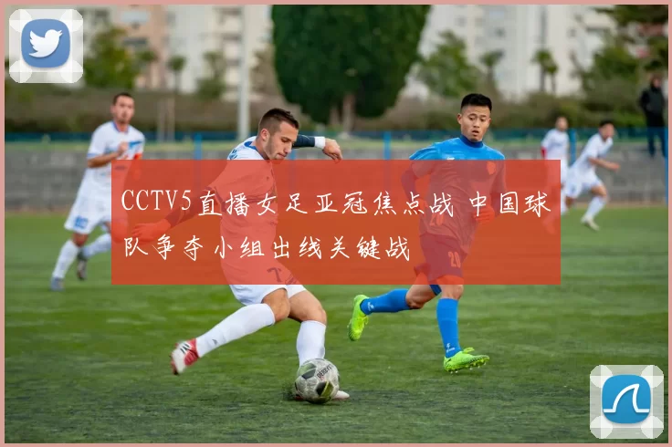 CCTV5直播女足亚冠焦点战 中国球队争夺小组出线关键战
