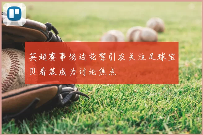 英超赛事场边花絮引发关注足球宝贝着装成为讨论焦点