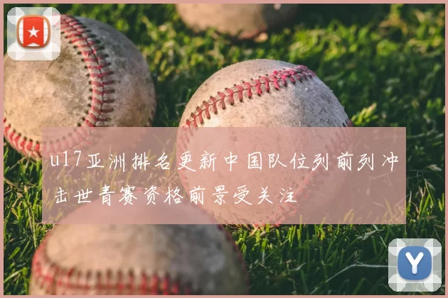 u17亚洲排名更新中国队位列前列冲击世青赛资格前景受关注