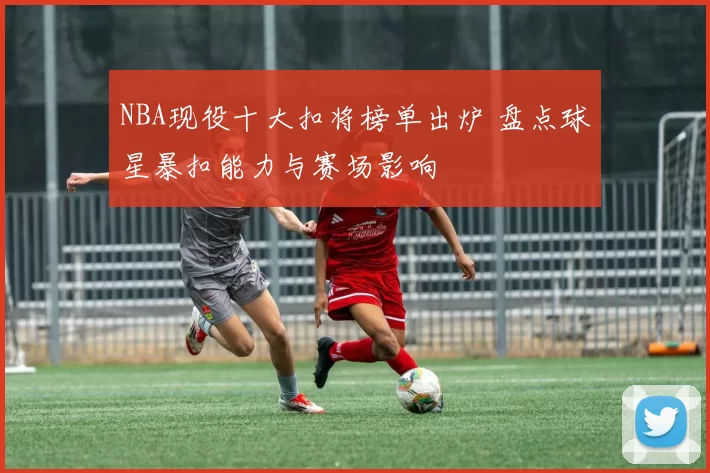 NBA现役十大扣将榜单出炉 盘点球星暴扣能力与赛场影响
