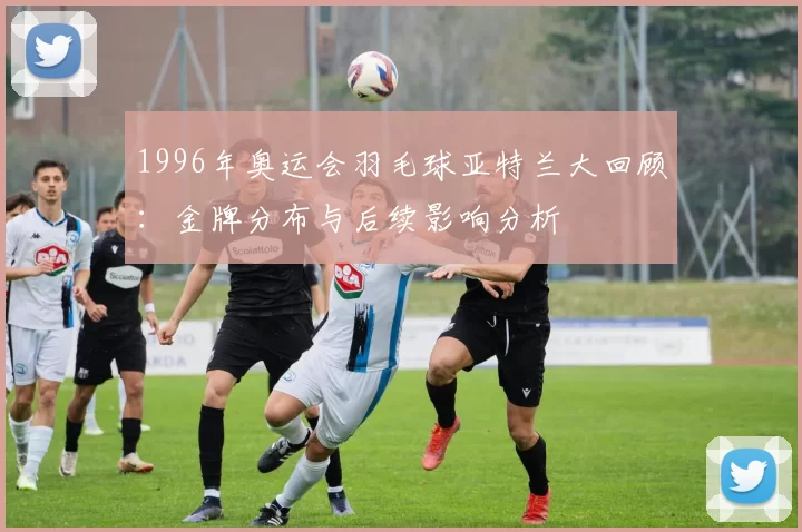 1996年奥运会羽毛球亚特兰大回顾：金牌分布与后续影响分析