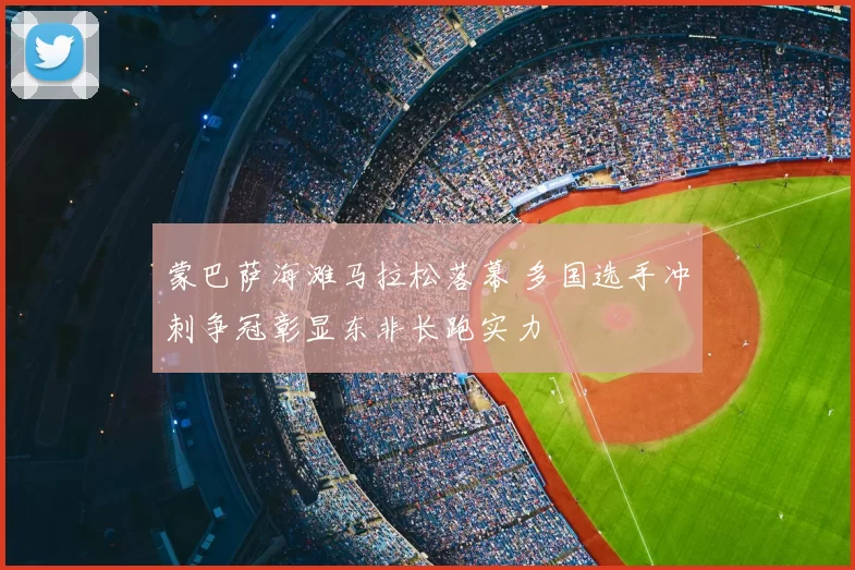 蒙巴萨海滩马拉松落幕 多国选手冲刺争冠彰显东非长跑实力