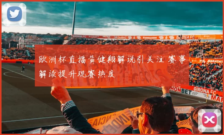 欧洲杯直播黄健翔解说引关注 赛事解读提升观赛热度