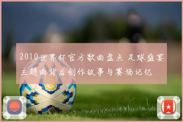 2010世界杯官方歌曲盘点 足球盛宴主题曲背后创作故事与赛场记忆