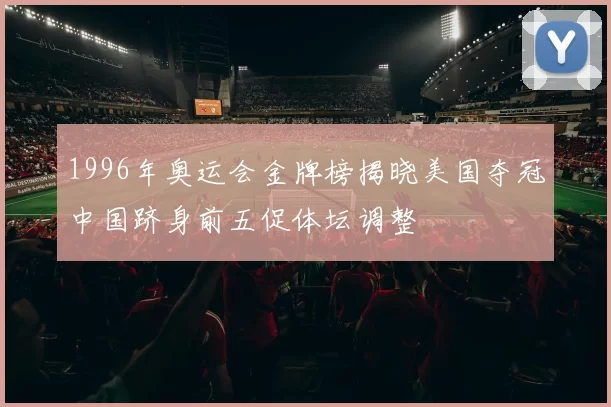 1996年奥运会金牌榜揭晓美国夺冠中国跻身前五促体坛调整