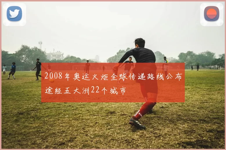 2008年奥运火炬全球传递路线公布途经五大洲22个城市